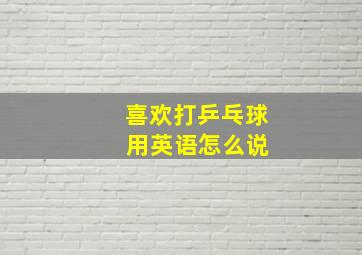 喜欢打乒乓球 用英语怎么说